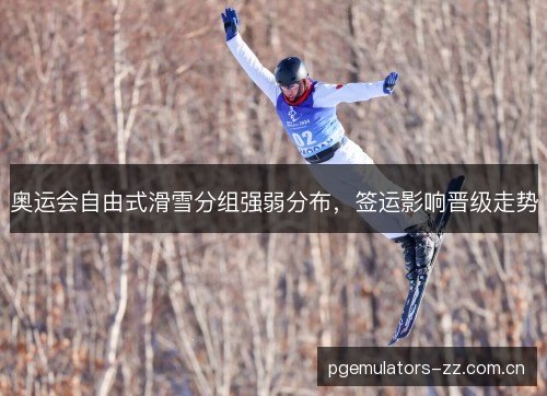 奥运会自由式滑雪分组强弱分布，签运影响晋级走势